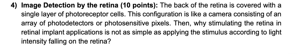 4) Image Detection by the retina (10 points): The back of the retina is covered with a single layer of photoreceptor cells. This configuration is like a camera consisting of an array of photodetectors or photosensitive pixels. Then, why stimulating the retina in retinal implant applications is not as simple as applying the stimulus according to light intensity falling on the retina?