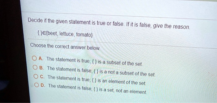 Decide if the given statement is true or false. If it is false, give the reason.
Ebeet, lettuce, tomato
Choose the correct answer below.
A. The statement is true;  is a subset of the set.
B. The statement is false;   is a not a subset of the set.
C. The statement is true;  is an element of the set.
D. The statement is false;  is a set, not an element.