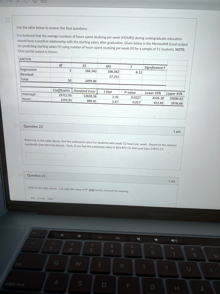 Use the table below to answer the final questions:
It is believed that the average numbers of hours spent studying per week (HOURS) during undergraduate education
should have a positive relationship with the starting salary after graduation. Given below is the Microsoft® Excel output
for predicting starting salary (Y) using number of hours spent studying per week (X) for a sample of 51 students. NOTE:
Only partial output is shown.
ANOVA
df	SS	MS	F	Significance F
Regression	1	166.542	166.542	6.12
Residual	50	1499.86	27.211
Total
Coefficients	Standard Error	t Stat	P-value	Lower 95%	Upper 95%
Intercept	29712.95	12628.38	2.35	0.0227	4335.28	55090.62
Hours	2193.93	886.81	2.47	0.017	411.82	3976.04
Question 22
1 pts
Referring to the table above, find the estimated salary for students who study 12 hours per week. Round to the nearest
hundredth (two decimal places). Note, if you feel the estimated salary is 24,892.15, then just type 24892.15.
Question 23
1 pts
Refer to the table above. Calculate the value ofR^2AND briefly interpret its meaning.