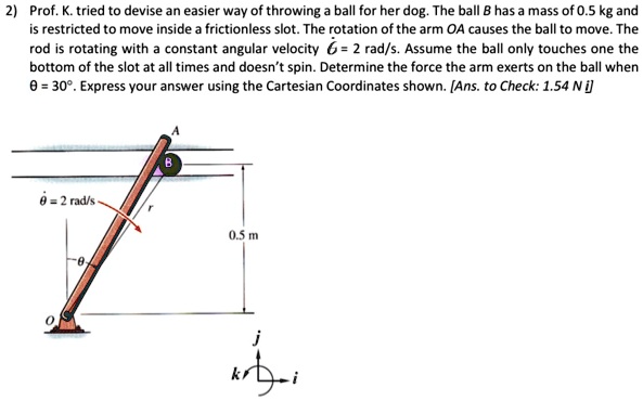 2) Prof. K. tried to devise an easier way of throwing a ball for her dog. The ball B has a mass of 0.5 kg and is restricted to move inside a frictionless slot. The rotation of the arm OA causes the ball to move. The rod is rotating with a constant angular velocity θ̇ = 2 rad/s. Assume the ball only touches one the bottom of the slot at all times and doesn't spin. Determine the force the arm exerts on the ball when θ = 30°. Express your answer using the Cartesian Coordinates shown. [Ans. to Check: 1.54 N i]