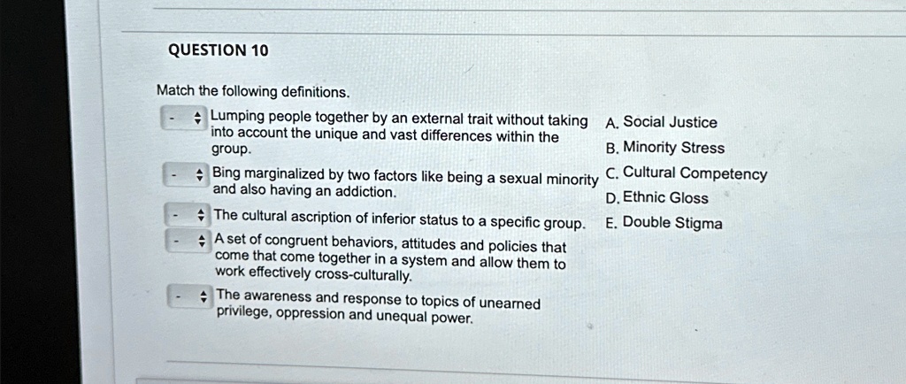 QUESTION 10
Match the following definitions.
Lumping people together by an external trait without taking
into account the unique and vast differences within the
group.
A. Social Justice
Bing marginalized by two factors like being a sexual minority C. Cultural Competency
and also having an addiction.
The cultural ascription of inferior status to a specific group.
A set of congruent behaviors, attitudes and policies that
come that come together in a system and allow them to
work effectively cross-culturally.
The awareness and response to topics of unearned
privilege, oppression and unequal power.
B. Minority Stress
D. Ethnic Gloss
E. Double Stigma