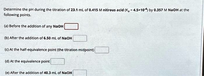 Determine the pH during the titration of 23.1 mL of 0.415 M nitrous acid (Ka = 4.5 	imes 10^-4) by 0.357 M NaOH at the following points.
(a) Before the addition of any NaOH
(b) After the addition of 6.50 mL of NaOH
(c) At the half-equivalence point (the titration midpoint)
(d) At the equivalence point
(e) After the addition of 40.3 mL of NaOH