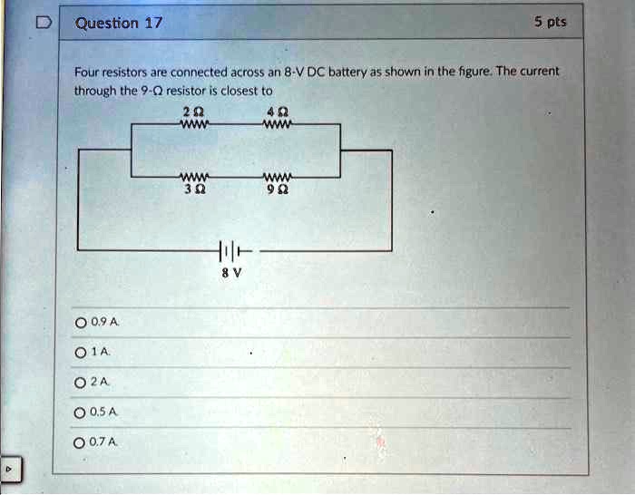 Question 17
5 pts
Four resistors are connected across an 8-V DC battery as shown in the figure. The current
through the 9-? resistor is closest to
0.9 A
1 A
2 A
0.5 A
0.7 A