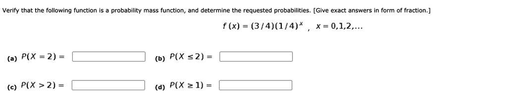Verify that the following function is a probability mass function, and determine the requested probabilities. [Give exact answers in form of fraction.]
f(x) = (3/4)(1/4)^x , x = 0,1,2,...
(a) P(X = 2) =
(b) P(X <= 2) =
(c) P(X > 2) =
(d) P(X >= 1) =
