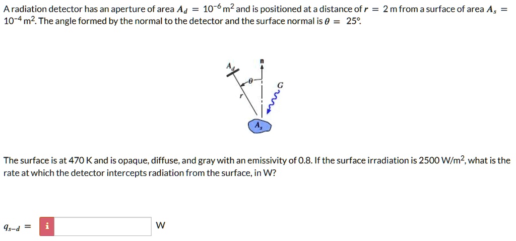 A radiation detector has an aperture of area Ad = 10^-6 m^2 and is positioned at a distance of r = 2 m from a surface of area As = 10^-4 m^2. The angle formed by the normal to the detector and the surface normal is θ = 25^∘.
The surface is at 470 K and is opaque, diffuse, and gray with an emissivity of 0.8. If the surface irradiation is 2500 W/m^2, what is the rate at which the detector intercepts radiation from the surface, in W?
qs-d =