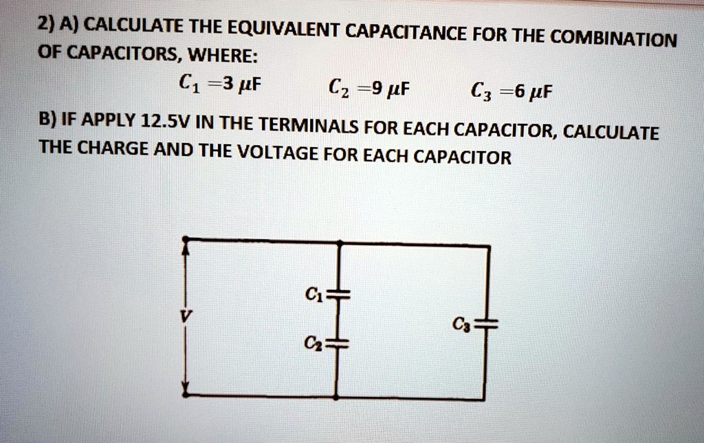 2) A) CALCULATE THE EQUIVALENT CAPACITANCE FOR THE COMBINATION OF CAPACITORS, WHERE:
C1 = 3 µF C2 = 9 µF C3 = 6 µF
B) IF APPLY 12.5V IN THE TERMINALS FOR EACH CAPACITOR, CALCULATE THE CHARGE AND THE VOLTAGE FOR EACH CAPACITOR