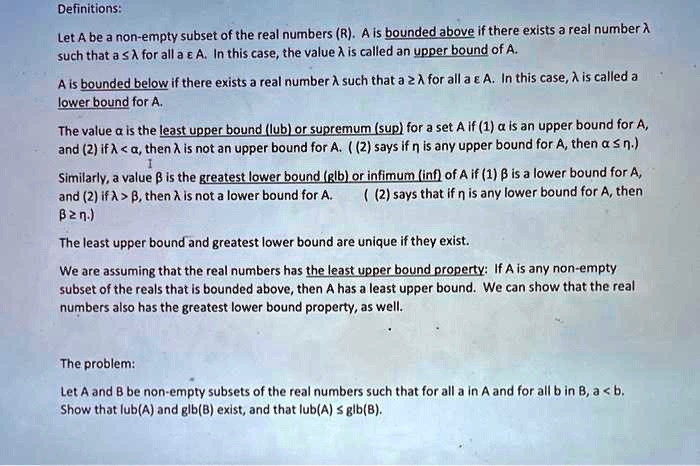 Definitions:
Let A be a non-empty subset of the real numbers (R). A is bounded above if there exists a real number ?
such that a ? ? for all a ? A. In this case, the value ? is called an upper bound of A.
A is bounded below if there exists a real number ? such that a ? ? for all a ? A. In this case, ? is called a
lower bound for A.
The value ? is the least upper bound (lub) or supremum (sup) for a set A if (1) ? is an upper bound for A,
and (2) if ? < ?, then ? is not an upper bound for A. ((2) says if ? is any upper bound for A, then ? ? ?.)
Similarly, a value ? is the greatest lower bound (glb) or infimum (inf) of A if (1) ? is a lower bound for A,
and (2) if ? > ?, then ? is not a lower bound for A. ((2) says that if ? is any lower bound for A, then
? ? ?.)
The least upper bound and greatest lower bound are unique if they exist.
We are assuming that the real numbers has the least upper bound property: If A is any non-empty
subset of the reals that is bounded above, then A has a least upper bound. We can show that the real
numbers also has the greatest lower bound property, as well.
The problem:
Let A and B be non-empty subsets of the real numbers such that for all a in A and for all b in B, a < b.
Show that lub(A) and glb(B) exist, and that lub(A) ? glb(B).
