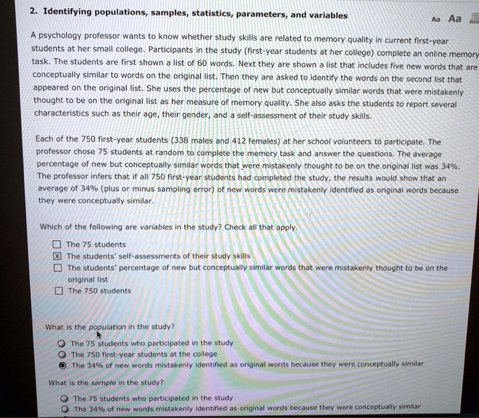 2. Identifying populations, samples, statistics, parameters, and variables

A psychology professor wants to know whether study skills are related to memory quality in current first-year students at her small college. Participants in the study (first-year students at her college) complete an online memory task. The students are first shown a list of 60 words. Next they are shown a list that includes five new words that are conceptually similar to words on the original list. Then they are asked to identify the words on the second list that appeared on the original list. She uses the percentage of new but conceptually similar words that were mistakenly thought to be on the original list as her measure of memory quality. She also asks the students to report several characteristics such as their age, their gender, and a self-assessment of their study skills.

Each of the 750 first-year students (338 males and 412 females) at her school volunteers to participate. The professor chose 75 students at random to complete the memory task and answer the questions. The average percentage of new but conceptually similar words that were mistakenly thought to be on the original list was 34%. The professor infers that if all 750 first-year students had completed the study, the results would show that an average of 34% (plus or minus sampling error) of new words were mistakenly identified as original words because they were conceptually similar.

Which of the following are variables in the study? Check all that apply.
[ ] The 75 students
[X] The students' self-assessments of their study skills
[ ] The students' percentage of new but conceptually similar words that were mistakenly thought to be on the original list
[ ] The 750 students

What is the population in the study?
( ) The 75 students who participated in the study
( ) The 750 first-year students at the college
(X) The 34% of new words mistakenly identified as original words because they were conceptually similar

What is the sample in the study?
( ) The 75 students who participated in the study
( ) The 34% of new words mistakenly identified as original words because they were conceptually similar