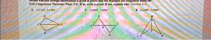 Decide whether enough information is given to prove that the triangles are congruent using the SAS Congruence Theorem (Thm. 5.5). If so, write a proof. If not, explain why. (Section 5.3)
6. riangle CAD, riangle CBD
7. riangle GHF, riangle KHJ
8. riangle LMP, riangle NMP