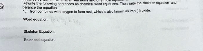 Rewrite the following sentences as chemical word equations. Then write the skeleton equation and balance the equation.
1. Iron combines with oxygen to form rust, which is also known as iron (III) oxide.
Word equation:
Skeleton Equation:
Balanced equation: