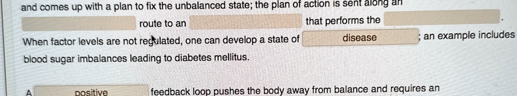 and comes up with a plan to fix the unbalanced state; the plan of action is sent along an
route to an
When factor levels are not regulated, one can develop a state of
blood sugar imbalances leading to diabetes mellitus.
that performs the
disease
A
positive
an example includes
feedback loop pushes the body away from balance and requires an