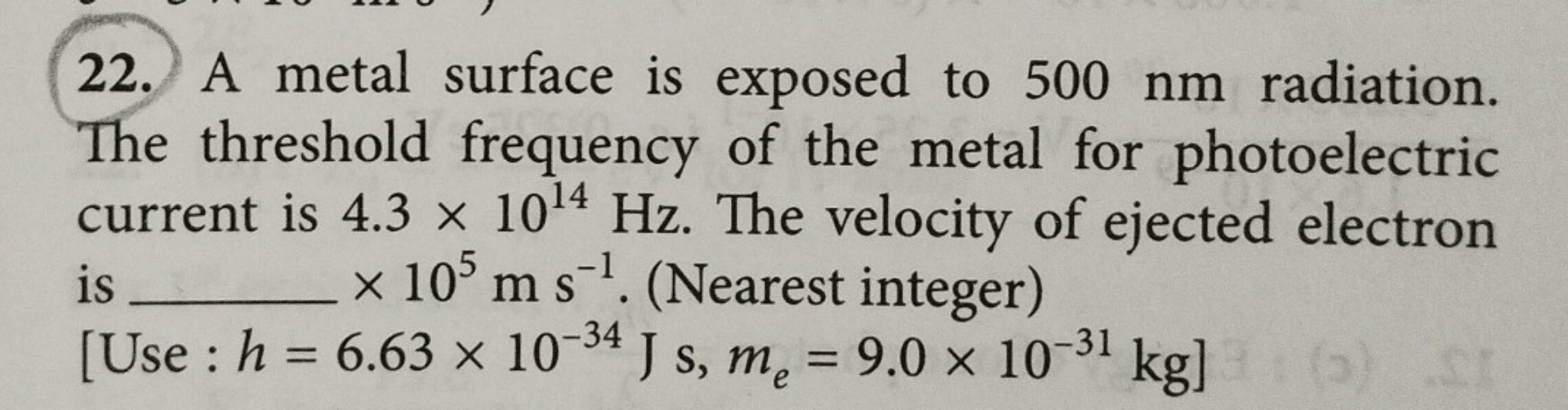 22. A metal surface is exposed to 500 nm radiation. The threshold frequency of the metal for photoelectric current is 4.3 × 10^14 Hz. The velocity of ejected electron is  × 10^5 m s^-1. (Nearest integer) [Use : h = 6.63 × 10^-34 J s, me = 9.0 × 10^-31 kg]