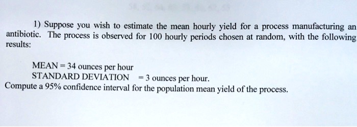 1) Suppose you wish to estimate the mean hourly yield for a process manufacturing an antibiotic. The process is observed for 100 hourly periods chosen at random, with the following results:
MEAN = 34 ounces per hour
STANDARD DEVIATION = 3 ounces per hour.
Compute a 95% confidence interval for the population mean yield of the process.
