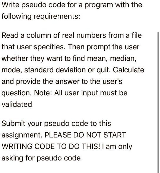 Write pseudo code for a program with the
following requirements:
Read a column of real numbers from a file
that user specifies. Then prompt the user
whether they want to find mean, median,
mode, standard deviation or quit. Calculate
and provide the answer to the user's
question. Note: All user input must be
validated
Submit your pseudo code to this
assignment. PLEASE DO NOT START
WRITING CODE TO DO THIS! I am only
asking for pseudo code