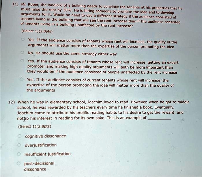 11) Mr. Roper, the landlord of a building needs to convince the tenants at his properties that he
must raise the rent by 30%. He is hiring someone to promote the idea and to develop
arguments for it. Would he need to use a different strategy if the audience consisted of
tenants living in the building that will see the rent increase than if the audience consisted
of tenants living in a building unaffected by the rent increase?
(Select 1)(2.8pts)
Yes. If the audience consists of tenants whose rent will increase, the quality of the
arguments will matter more than the expertise of the person promoting the idea
No. He should use the same strategy either way
Yes. If the audience consists of tenants whose rent will increase, getting an expert
promoter and making high quality arguments will both be more important than
they would be if the audience consisted of people unaffected by the rent increase
Yes. If the audience consists of current tenants whose rent will increase, the
expertise of the person promoting the idea will matter more than the quality of
the arguments
12) When he was in elementary school, Joachim loved to read. However, when he got to middle
school, he was rewarded by his teachers every time he finished a book. Eventually,
Joachim came to attribute his prolific reading habits to his desire to get the reward, and
not to his interest in reading for its own sake. This is an example of
(Select 1)(2.8pts)
cognitive dissonance
overjustification
insufficient justification
post-decisional
dissonance