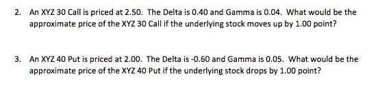2. An XYZ 30 Call is priced at 2.50. The Delta is 0.40 and Gamma is 0.04. What would be the
approximate price of the XYZ 30 Call if the underlying stock moves up by 1.00 point?

3. An XYZ 40 Put is priced at 2.00. The Delta is -0.60 and Gamma is 0.05. What would be the
approximate price of the XYZ 40 Put if the underlying stock drops by 1.00 point?