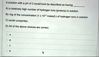 a solution with a ph of 2 would best be described as having  a a relatively high number of hydrogen ions protons in solution b log of the concentration 1 times 10 2 molesl of hydrogen i 80314