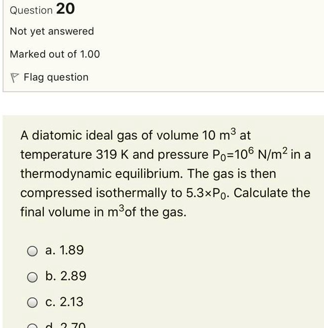 Question 20
Not yet answered
Marked out of 1.00
Flag question
A diatomic ideal gas of volume 10 m³ at
temperature 319 K and pressure P0=10? N/m² in a
thermodynamic equilibrium. The gas is then
compressed isothermally to 5.3×P0. Calculate the
final volume in m³ of the gas.
a. 1.89
b. 2.89
c. 2.13
d. 2.70
