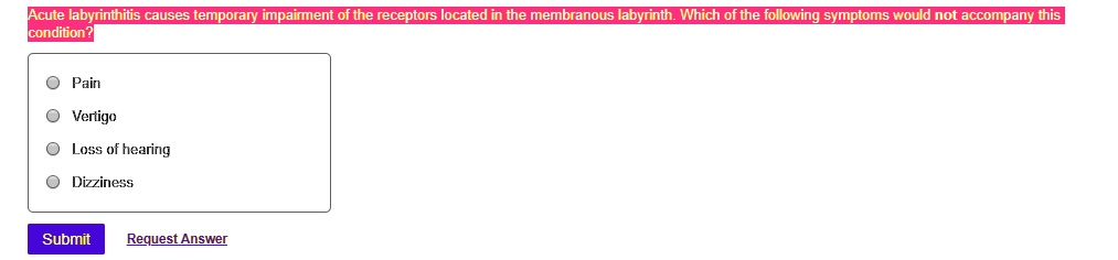 Acute labyrinthitis causes temporary impairment of the receptors located in the membranous labyrinth. Which of the following symptoms would not accompany this condition?
Pain
Vertigo
Loss of hearing
Dizziness
Submit Request Answer