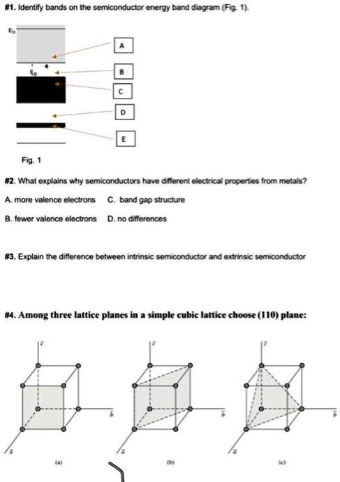 #1. Identify bands on the semiconductor energy band diagram (Fig. 1).
Eo
A
B
C
D
E
Fig. 1
#2. What explains why semiconductors have different electrical properties from metals?
A. more valence electrons C. band gap structure
B. fewer valence electrons D. no differences
#3. Explain the difference between intrinsic semiconductor and extrinsic semiconductor
#4. Among three lattice planes in a simple cubic lattice choose (110) plane:
(b)