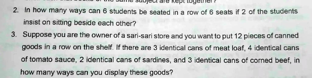 2. In how many ways can 6 students be seated in a row of 6 seats if 2 of the students
insist on sitting beside each other?
3. Suppose you are the owner of a sari-sari store and you want to put 12 pieces of canned
goods in a row on the shelf. If there are 3 identical cans of meat loaf, 4 identical cans
of tomato sauce, 2 identical cans of sardines, and 3 identical cans of corned beef, in
how many ways can you display these goods?