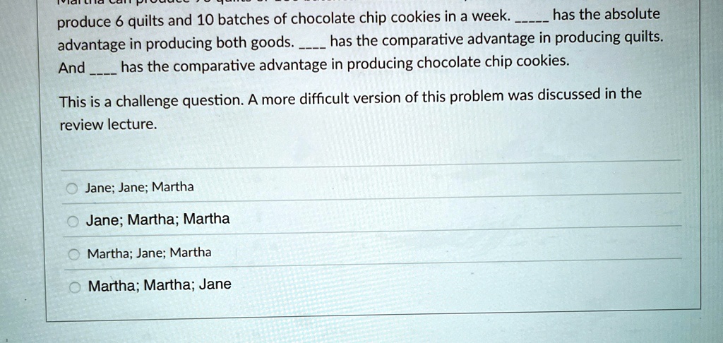 produce 6 quilts and 10 batches of chocolate chip cookies in a week.  has the absolute advantage in producing both goods.  has the comparative advantage in producing quilts. And  has the comparative advantage in producing chocolate chip cookies.
This is a challenge question. A more difficult version of this problem was discussed in the review lecture.
Jane; Jane; Martha
Jane; Martha; Martha
Martha; Jane; Martha
Martha; Martha; Jane