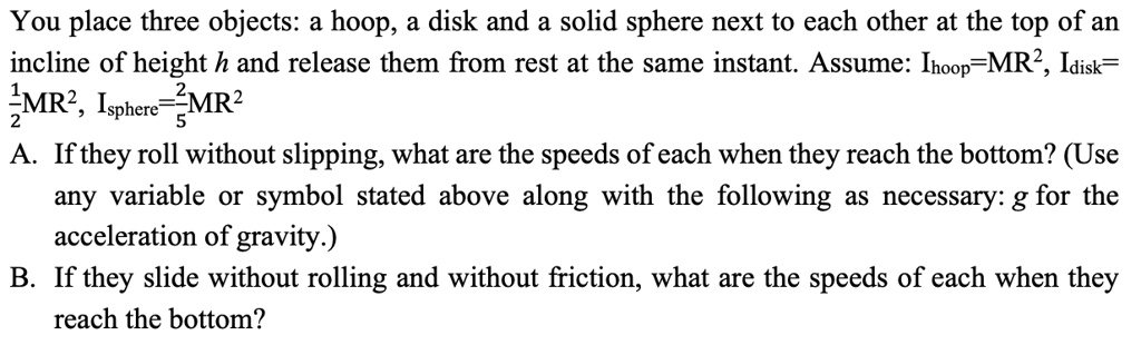 You place three objects: a hoop, a disk and a solid sphere next to each other at the top of an incline of height h and release them from rest at the same instant. Assume: Ihoop = MR^2, Idisk = frac12MR^2, Isphere = frac25MR^2
A. If they roll without slipping, what are the speeds of each when they reach the bottom? (Use any variable or symbol stated above along with the following as necessary: g for the acceleration of gravity.)
B. If they slide without rolling and without friction, what are the speeds of each when they reach the bottom?