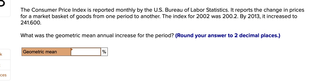 The Consumer Price Index is reported monthly by the U.S. Bureau of Labor Statistics. It reports the change in prices for a market basket of goods from one period to another. The index for 2002 was 200.2. By 2013, it increased to 241.600.
What was the geometric mean annual increase for the period? (Round your answer to 2 decimal places.)
Geometric mean %