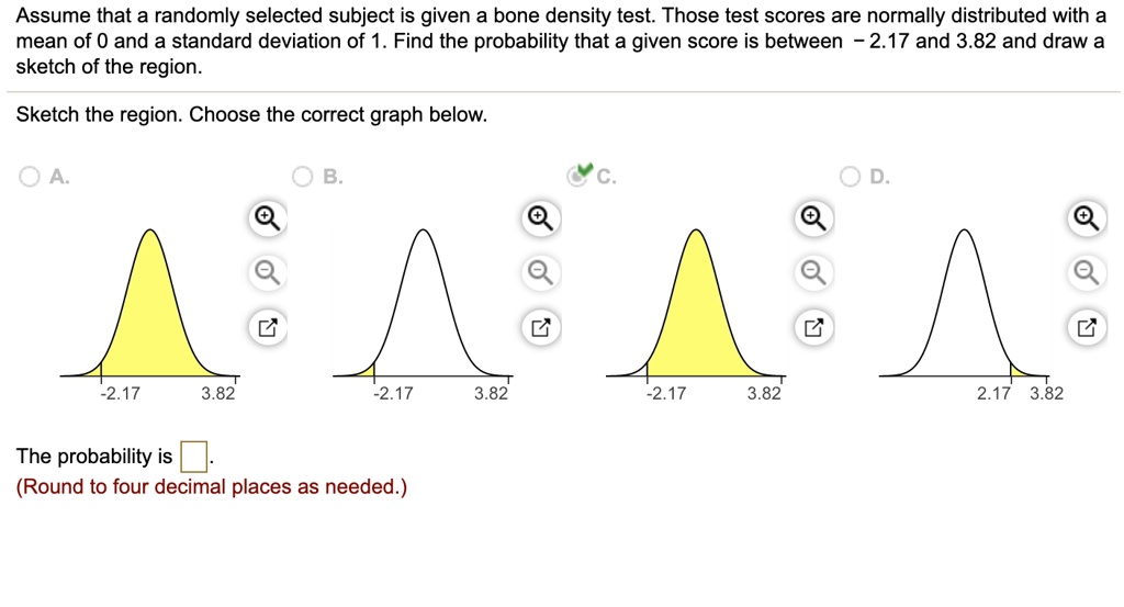 Assume that a randomly selected subject is given a bone density test. Those test scores are normally distributed with a mean of 0 and a standard deviation of 1. Find the probability that a given score is between - 2.17 and 3.82 and draw a sketch of the region.
Sketch the region. Choose the correct graph below.
A.
-2.17 3.82
B.
-2.17 3.82
C.
-2.17 3.82
D.
2.17 3.82
The probability is .
(Round to four decimal places as needed.)