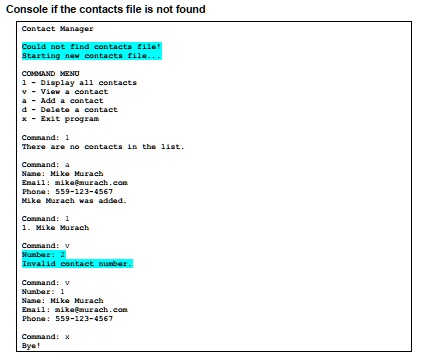 Console if the contacts file is not found
Contact Manager
Could not find contacts file!
Starting new contacts file...
COMMAND MENU
1 - Display all contacts
v - View a contact
a - Add a contact
d - Delete a contact
x - Exit program
Command: 1
There are no contacts in the list.
Command: a
Name: Mike Murach
Email: mike@murach.com
Phone: 559-123-4567
Mike Murach was added.
Command: 1
1. Mike Murach
Command: v
Number: 2
Invalid contact number.
Command: v
Number: 1
Name: Mike Murach
Email: mike@murach.com
Phone: 559-123-4567
Command: x
Bye!