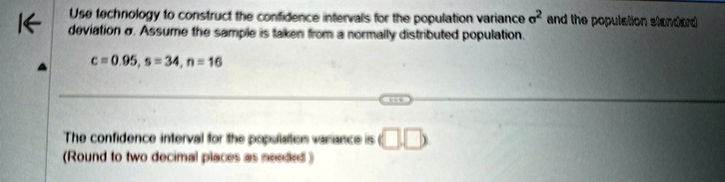 Use technology to construct the confidence intervals for the population variance σ^2 and the population standard deviation σ. Assume the sample is taken from a normally distributed population.

c = 0.95, s = 34, n = 16

The confidence interval for the population variance is (oxed	ext, oxed	ext) 
(Round to two decimal places as needed)
