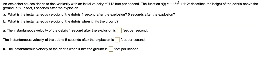 An explosion causes debris to rise vertically with an initial velocity of 112 feet per second. The function s(t) = - 16t^2 + 112t describes the height of the debris above the ground, s(t), in feet, t seconds after the explosion.
a. What is the instantaneous velocity of the debris 1 second after the explosion? 5 seconds after the explosion?
b. What is the instantaneous velocity of the debris when it hits the ground?
a. The instantaneous velocity of the debris 1 second after the explosion is feet per second.
The instantaneous velocity of the debris 5 seconds after the explosion is feet per second.
b. The instantaneous velocity of the debris when it hits the ground is feet per second.