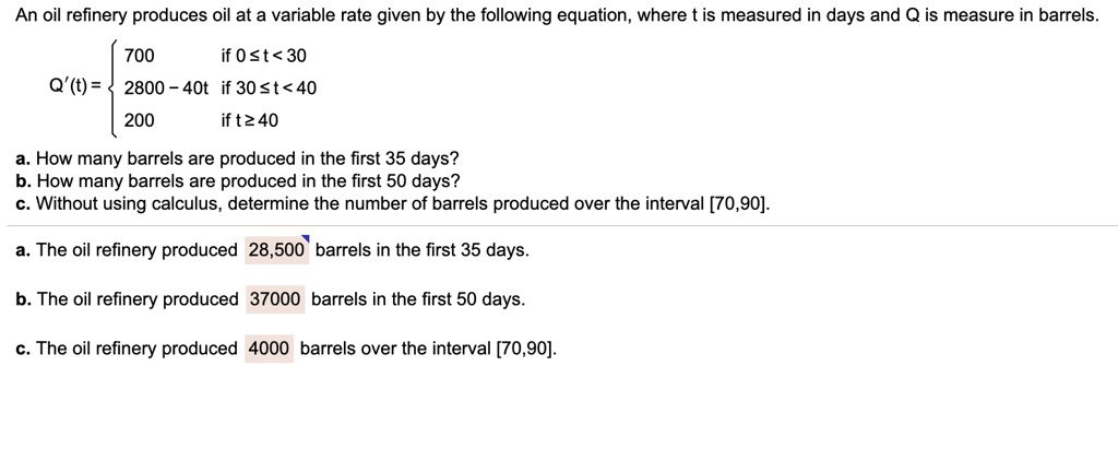 An oil refinery produces oil at a variable rate given by the following equation, where t is measured in days and Q is measure in barrels.
Q'(t) = 
egincases 700     	extif  0 le t < 30  2800 - 40t     	extif  30 le t < 40  200     	extif  t ge 40 endcases
a. How many barrels are produced in the first 35 days?
b. How many barrels are produced in the first 50 days?
c. Without using calculus, determine the number of barrels produced over the interval [70,90].

a. The oil refinery produced 28,500 barrels in the first 35 days.
b. The oil refinery produced 37000 barrels in the first 50 days.
c. The oil refinery produced 4000 barrels over the interval [70,90].