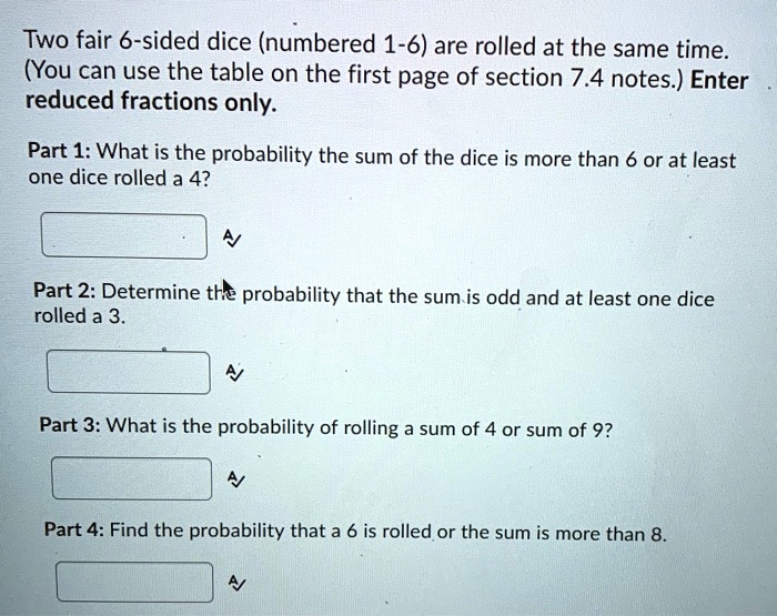 Two fair 6-sided dice (numbered 1-6) are rolled at the same time.
(You can use the table on the first page of section 7.4 notes.) Enter
reduced fractions only.
Part 1: What is the probability the sum of the dice is more than 6 or at least
one dice rolled a 4?
Part 2: Determine the probability that the sum is odd and at least one dice
rolled a 3.
Part 3: What is the probability of rolling a sum of 4 or sum of 9?
Part 4: Find the probability that a 6 is rolled or the sum is more than 8.