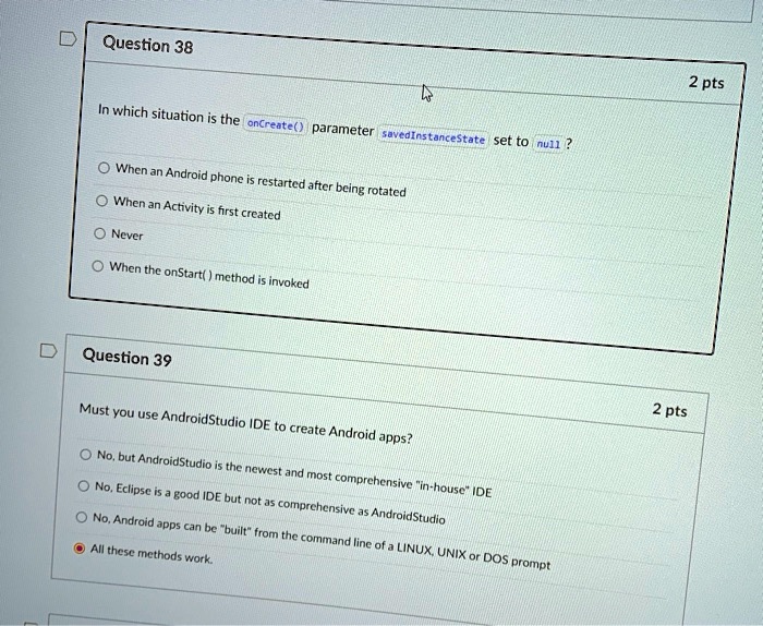 SOLVED: Question 38 2 pts O When an Android phone is restarted after being  rotated O When an Activity is first created ONever O When the onStart()  method is invoked Question 39