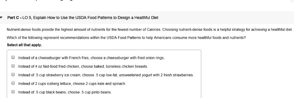 Part C - LO 5, Explain How to Use the USDA Food Patterns to Design a Healthful Diet
Nutrient-dense foods provide the highest amount of nutrients for the fewest number of Calories. Choosing nutrient-dense foods is a helpful strategy for achieving a healthful diet.
Which of the following represent recommendations within the USDA Food Patterns to help Americans consume more healthful foods and nutrients?
Select all that apply.
Instead of a cheeseburger with French fries, choose a cheeseburger with fried onion rings.
Instead of 4 oz fast-food fried chicken, choose baked, boneless chicken breasts.
Instead of .5 cup strawberry ice cream, choose .5 cup low-fat, unsweetened yogurt with 2 fresh strawberries.
Instead of 2 cups iceberg lettuce, choose 2 cups kale and spinach.
Instead of .5 cup black beans, choose .5 cup pinto beans.