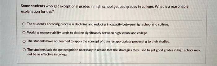Some students who get exceptional grades in high school get bad grades in college. What is a reasonable
explanation for this?
? The student's encoding process is declining and reducing in capacity between high school and college.
? Working memory ability tends to decline significantly between high school and college
? The students have not learned to apply the concept of transfer-appropriate processing to their studies.
? The students lack the metacognition necessary to realize that the strategies they used to get good grades in high school may
not be as effective in college