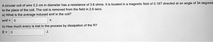 A circular coil of wire 3.2 cm in diameter has a resistance of 3.6 ohms. It is located in a magnetic field of 0.18T directed at an angle of 34 degrees to the place of the coil. The coil is removed from the field in 2.6 secs.
a) What is the average induced emf in the coil?
emf = 0 V.
b) How much enery is lost in the process by dissipation of the R?
E = 0 J.