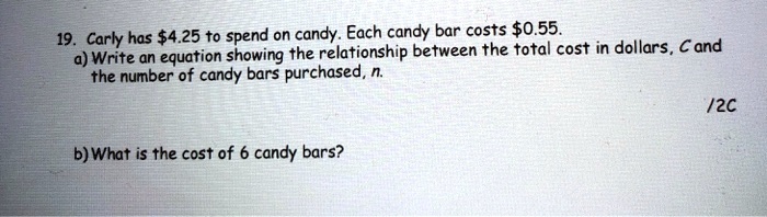 19. Carly has 4.25 to spend on candy. Each candy bar costs0.55.
a) Write an equation showing the relationship between the total cost in dollars, C and the number of candy bars purchased, n.
b) What is the cost of 6 candy bars?