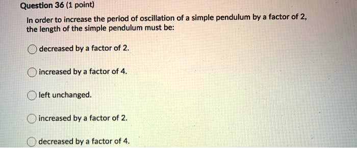In order to increase the period of oscillation of a simple pendulum by a factor of 2, the length of the simple pendulum must be:
decreased by a factor of 2.
increased by a factor of 4.
left unchanged.
increased by a factor of 2.
decreased by a factor of 4.
