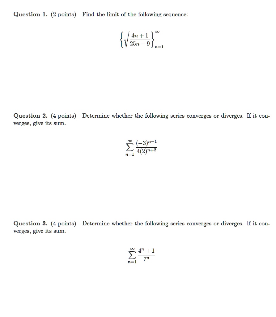 Question 1. (2 points) Find the limit of the following sequence:
sqrtfrac4n+125n-9n=1^infty

Question 2. (4 points) Determine whether the following series converges or diverges. If it converges, give its sum.
sumn=1^infty frac(-3)^n-14(2)^n+2

Question 3. (4 points) Determine whether the following series converges or diverges. If it converges, give its sum.
sumn=1^infty frac4^n+17^n
