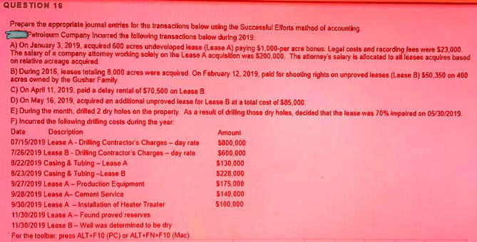 Prepare the appropriate journal entries for the transactions below using the Successful Efforts method of accounting.
Petroleum Company incurred the following transactions below during 2019:
A) On January 3, 2019, acquired 600 acres undeveloped lease (Lease A) paying 1,000-per acre bonus. Legal costs and recording fees were23,000. The salary of a company attorney working solely on the Lease A acquisition was 200,000. The attorney's salary is allocated to all leases acquires based on relative acreage acquired.
B) During 2018, leases totaling 8,000 acres were acquired. On February 12, 2019, paid for shooting rights on unproved leases (Lease B)50,350 on 400 acres owned by the Gusher Family
C) On April 11, 2019, paid a delay rental of 70,500 on Lease B.
D) On May 16, 2019, acquired an additional unproved lease for Lease B at a total cost of85,000.
E) During the month, drilled 2 dry holes on the property. As a result of drilling those dry holes, decided that the lease was 70% impaired on 05/30/2019.
F) Incurred the following drilling costs during the year:
Date Description Amount
07/15/2019 Lease A - Drilling Contractor's Charges – day rate 800,000
07/26/2019 Lease B - Drilling Contractor's Charges – day rate600,000
08/22/2019 Casing     Tubing – Lease A 130,000
08/23/2019 Casing     Tubing – Lease B228,000
09/27/2019 Lease A – Production Equipment 175,000
09/28/2019 Lease A – Cement Service140,000
09/30/2019 Lease A – Installation of Heater Treater 100,000
11/30/2019 Lease A – Found proved reserves
11/30/2019 Lease B – Well was determined to be dry