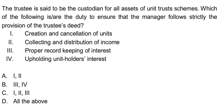 The trustee is said to be the custodian for all assets of unit trusts schemes. Which of the following is/are the duty to ensure that the manager follows strictly the provision of the trustee's deed?
I. Creation and cancellation of units
II. Collecting and distribution of income
III. Proper record keeping of interest
IV. Upholding unit-holders' interest
A. I, II
B. III, IV
C. I, II, III
D. All the above