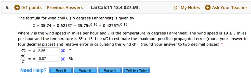 The formula for wind chill C (in degrees Fahrenheit) is given by
C = 35.74 + 0.6215T - 35.75v^0.16 + 0.4275Tv^0.16
where v is the wind speed in miles per hour and T is the temperature in degrees Fahrenheit. The wind speed is 19 ± 3 miles per hour and the temperature is 8° ± 1°. Use dC to estimate the maximum possible propagated error (round your answer to four decimal places) and relative error in calculating the wind chill (round your answer to two decimal places).