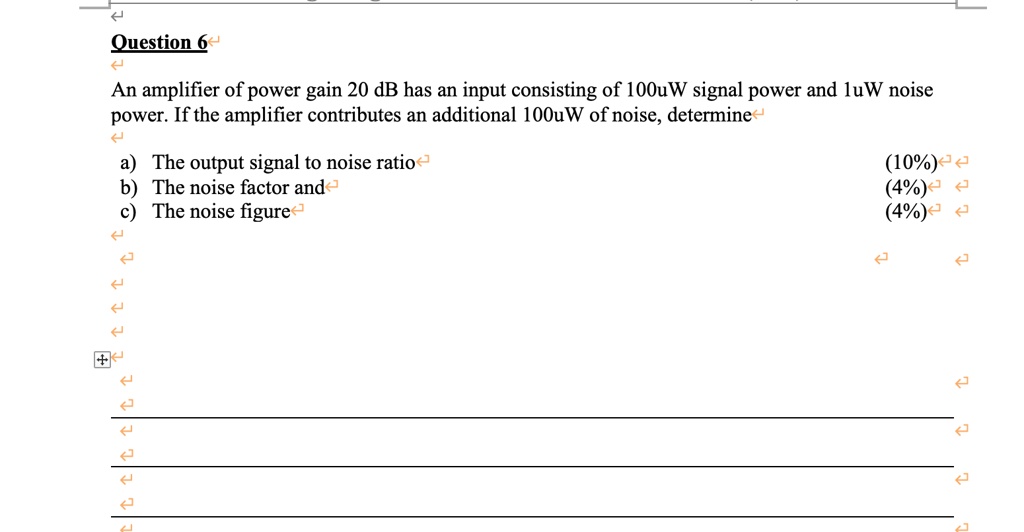 Question 6
An amplifier of power gain 20 dB has an input consisting of 100uW signal power and 1uW noise power. If the amplifier contributes an additional 100uW of noise, determine
a) The output signal to noise ratio
b) The noise factor and
c) The noise figure