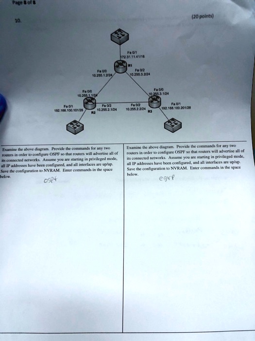 Page 8 of 8
10.
Fa 0/0
10.255.1.2/24
Fa 0/1
172.31.11.4/16
R1
Fa 0/2
10.255.3.2/24
Fa 0/0
10.255.1.1/24
Fa 0/1
192.168.100.101/28
Fa 0/2
10.255.2.1/24
Fa 0/2
10.255.2.2/24
Fa 0/1
192.168.100.201/28
R2
R3
(20 points)
Examine the above diagram. Provide the commands for any two
routers in order to configure OSPF so that routers will advertise all of
its connected networks. Assume you are starting in privileged mode,
all IP addresses have been configured, and all interfaces are up/up.
Save the configuration to NVRAM. Enter commands in the space
below.
ospf
Examine the above diagram. Provide the commands for any two
routers in order to configure OSPF so that routers will advertise all of
its connected networks. Assume you are starting in privileged mode,
all IP addresses have been configured, and all interfaces are up/up.
Save the configuration to NVRAM. Enter commands in the space
below.
egirp