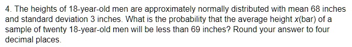 4. The heights of 18-year-old men are approximately normally distributed with mean 68 inches and standard deviation 3 inches. What is the probability that the average height x(bar) of a sample of twenty 18-year-old men will be less than 69 inches? Round your answer to four decimal places.