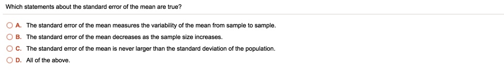 Which statements about the standard error of the mean are true?

A. The standard error of the mean measures the variability of the mean from sample to sample.
B. The standard error of the mean decreases as the sample size increases.
C. The standard error of the mean is never larger than the standard deviation of the population.
D. All of the above.