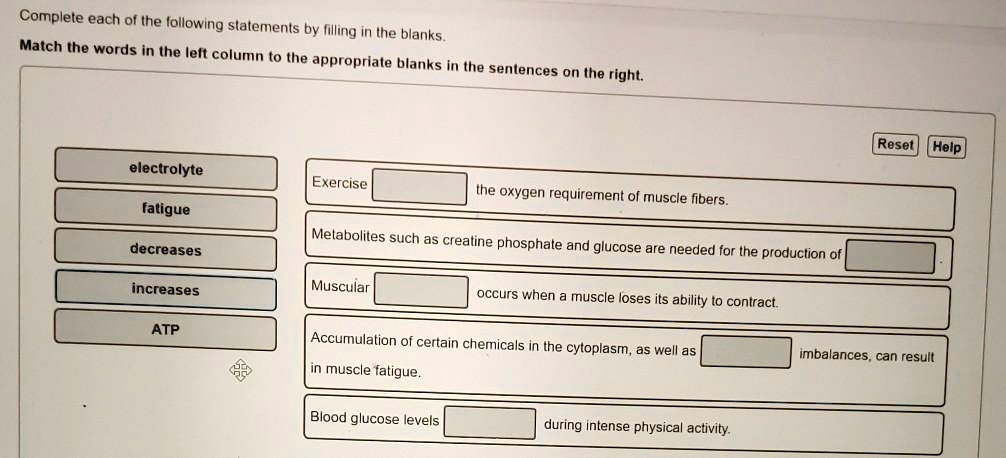 Complete each of the following statements by filling in the blanks. Match the words in the left column to the appropriate blanks in the sentences on the right. electrolyte fatigue decreases increases ATP Exercise the oxygen requirement of muscle fibers. Metabolites such as creatine phosphate and glucose are needed for the production of Muscular occurs when a muscle loses its ability to contract. Accumulation of certain chemicals in the cytoplasm, as well as imbalances, can result in muscle fatigue. Blood glucose levels during intense physical activity.
