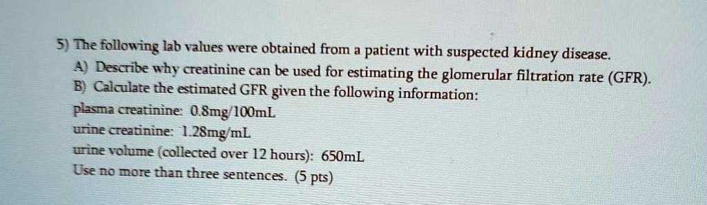 5) The following lab values were obtained from a patient with suspected kidney disease.
A) Describe why creatinine can be used for estimating the glomerular filtration rate (GFR).
B) Calculate the estimated GFR given the following information:
plasma creatinine: 0.8mg/100mL
urine creatinine: 1.28mg/mL
urine volume (collected over 12 hours): 650mL
Use no more than three sentences. (5 pts)